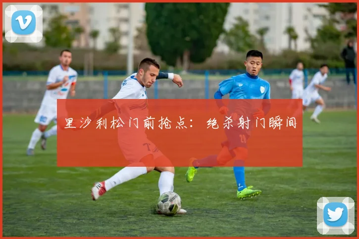 里沙利松门前抢点：绝杀射门瞬间