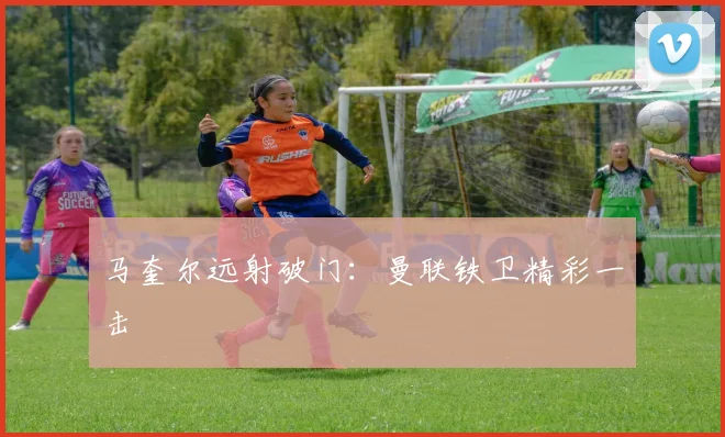 马奎尔远射破门：曼联铁卫精彩一击