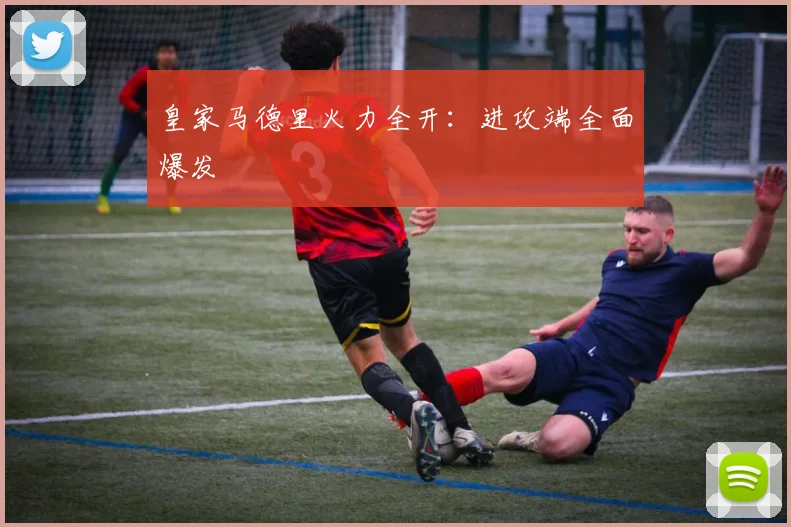 皇家马德里火力全开：进攻端全面爆发