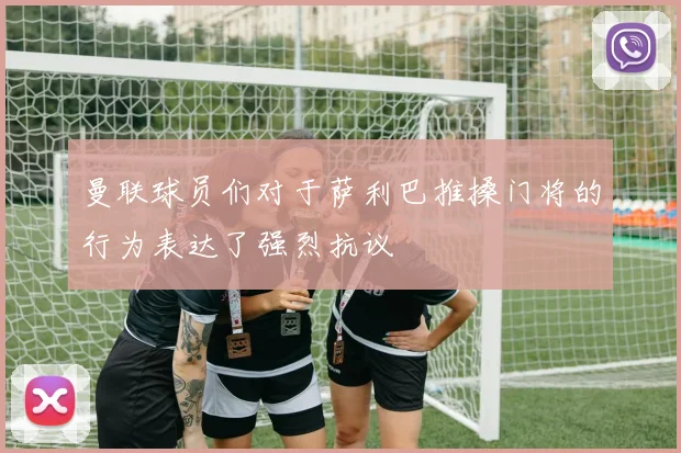 曼联球员们对于萨利巴推搡门将的行为表达了强烈抗议
