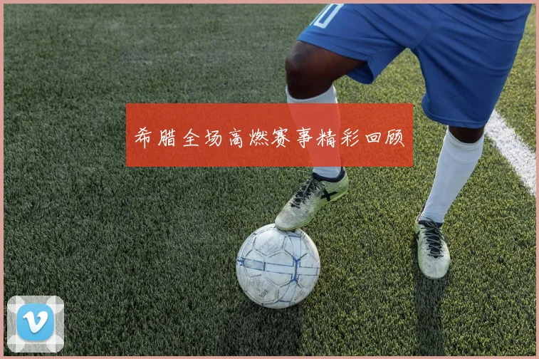 希腊全场高燃赛事精彩回顾