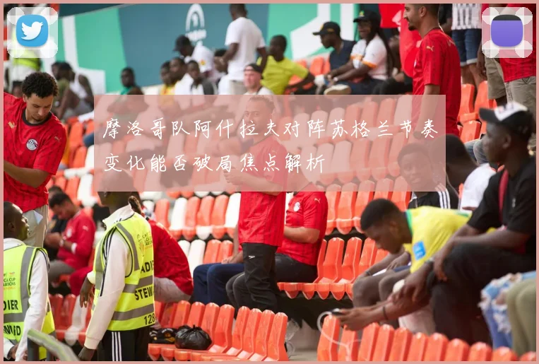 摩洛哥队阿什拉夫对阵苏格兰节奏变化能否破局焦点解析