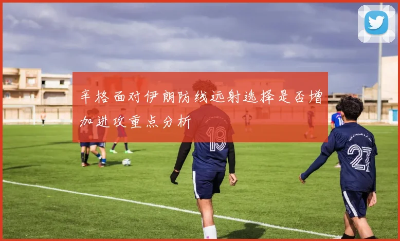 辛格面对伊朗防线远射选择是否增加进攻重点分析