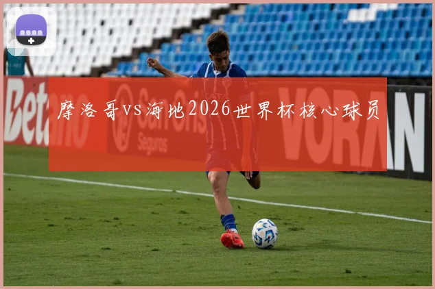 摩洛哥vs海地2026世界杯核心球员