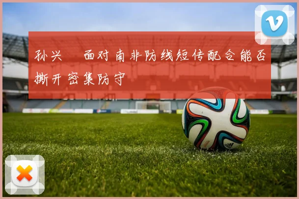孙兴慜面对南非防线短传配合能否撕开密集防守
