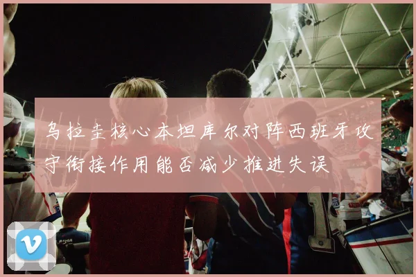 乌拉圭核心本坦库尔对阵西班牙攻守衔接作用能否减少推进失误