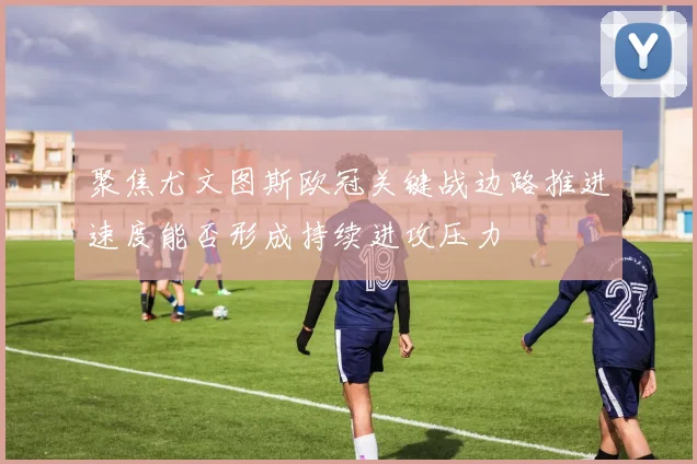 聚焦尤文图斯欧冠关键战边路推进速度能否形成持续进攻压力