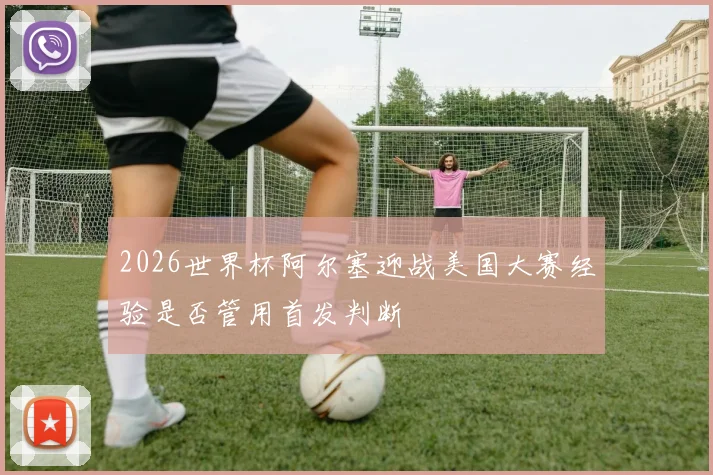 2026世界杯阿尔塞迎战美国大赛经验是否管用首发判断