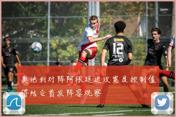 奥地利对阵阿根廷进攻宽度控制值得结合首发阵容观察