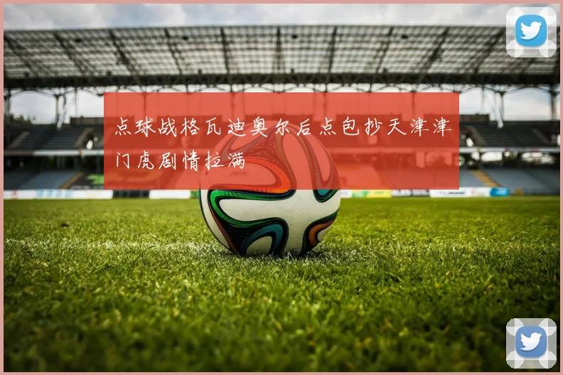 点球战格瓦迪奥尔后点包抄天津津门虎剧情拉满