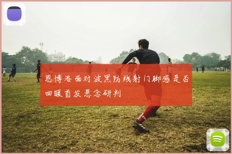 恩博洛面对波黑防线射门脚感是否回暖首发悬念研判