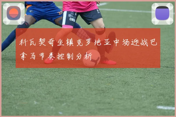 科瓦契奇坐镇克罗地亚中场迎战巴拿马节奏控制分析