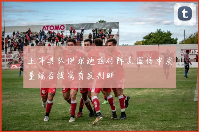 土耳其队伊尔迪兹对阵美国传中质量能否提高首发判断