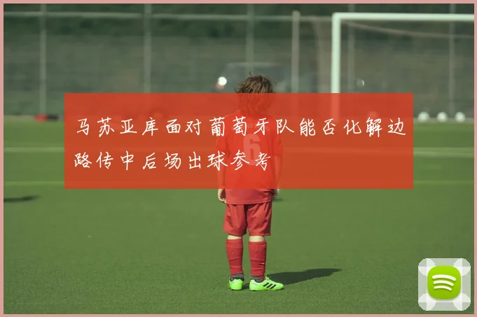 马苏亚库面对葡萄牙队能否化解边路传中后场出球参考