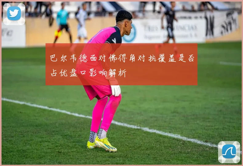 巴尔韦德面对佛得角对抗覆盖是否占优盘口影响解析