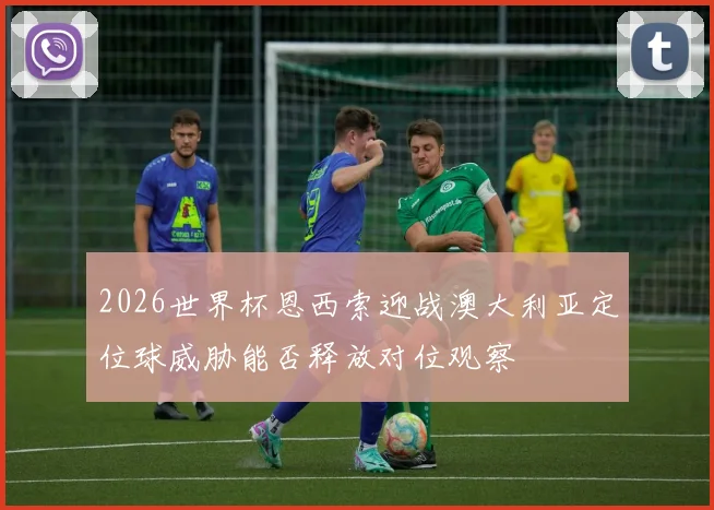 2026世界杯恩西索迎战澳大利亚定位球威胁能否释放对位观察