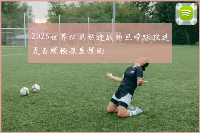2026世界杯恩佐迎战约旦带球推进是否顺畅深度预测