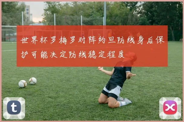 世界杯罗梅罗对阵约旦防线身后保护可能决定防线稳定程度