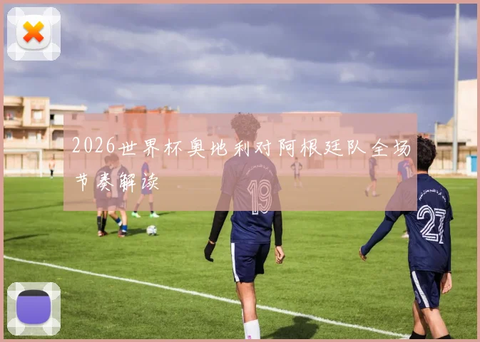 2026世界杯奥地利对阿根廷队全场节奏解读