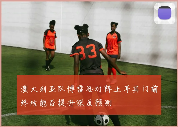 澳大利亚队博雷洛对阵土耳其门前终结能否提升深度预测