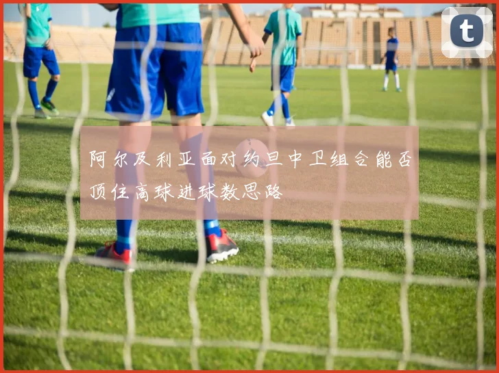 阿尔及利亚面对约旦中卫组合能否顶住高球进球数思路