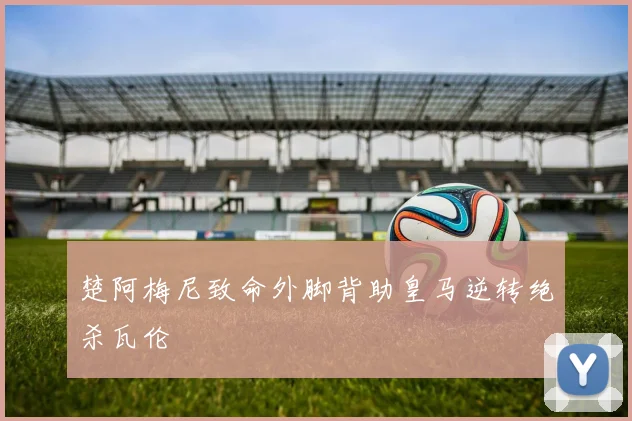 楚阿梅尼致命外脚背助皇马逆转绝杀瓦伦