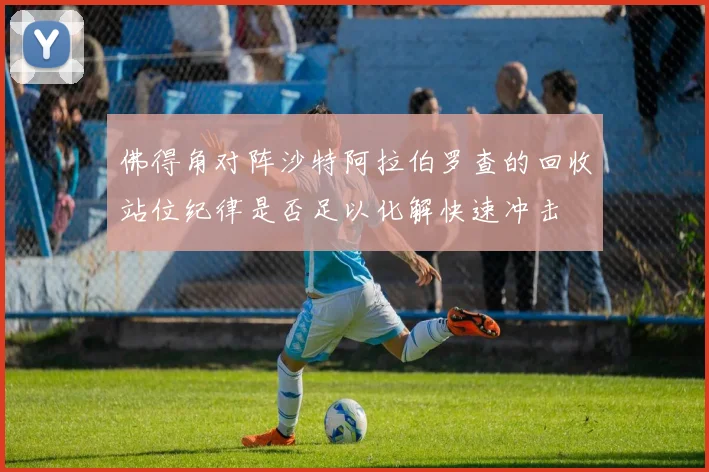 佛得角对阵沙特阿拉伯罗查的回收站位纪律是否足以化解快速冲击