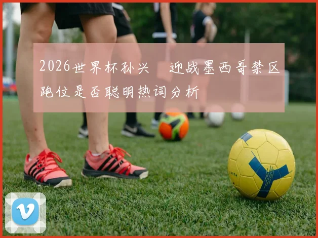 2026世界杯孙兴慜迎战墨西哥禁区跑位是否聪明热词分析