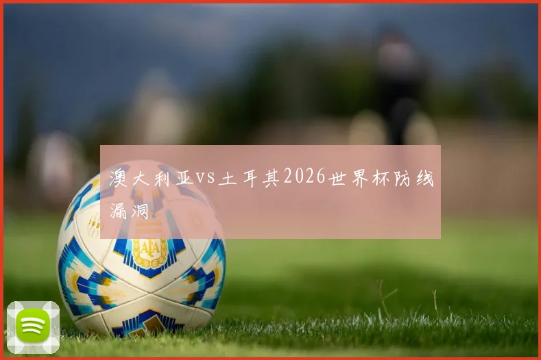 澳大利亚vs土耳其2026世界杯防线漏洞
